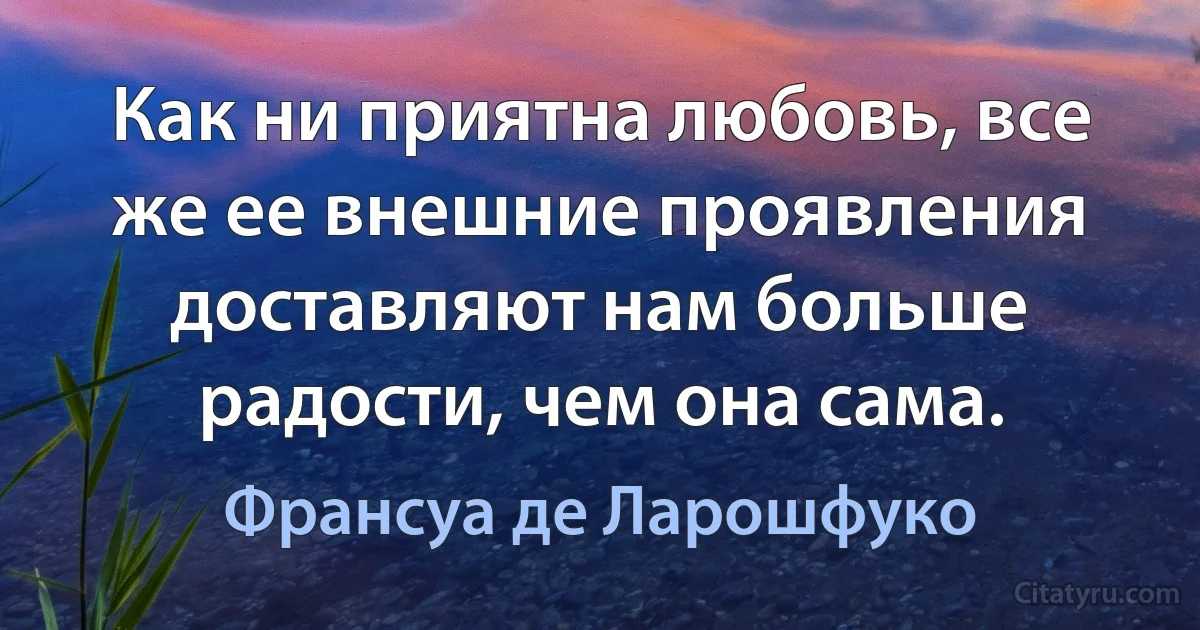 Как ни приятна любовь, все же ее внешние проявления доставляют нам больше радости, чем она сама. (Франсуа де Ларошфуко)