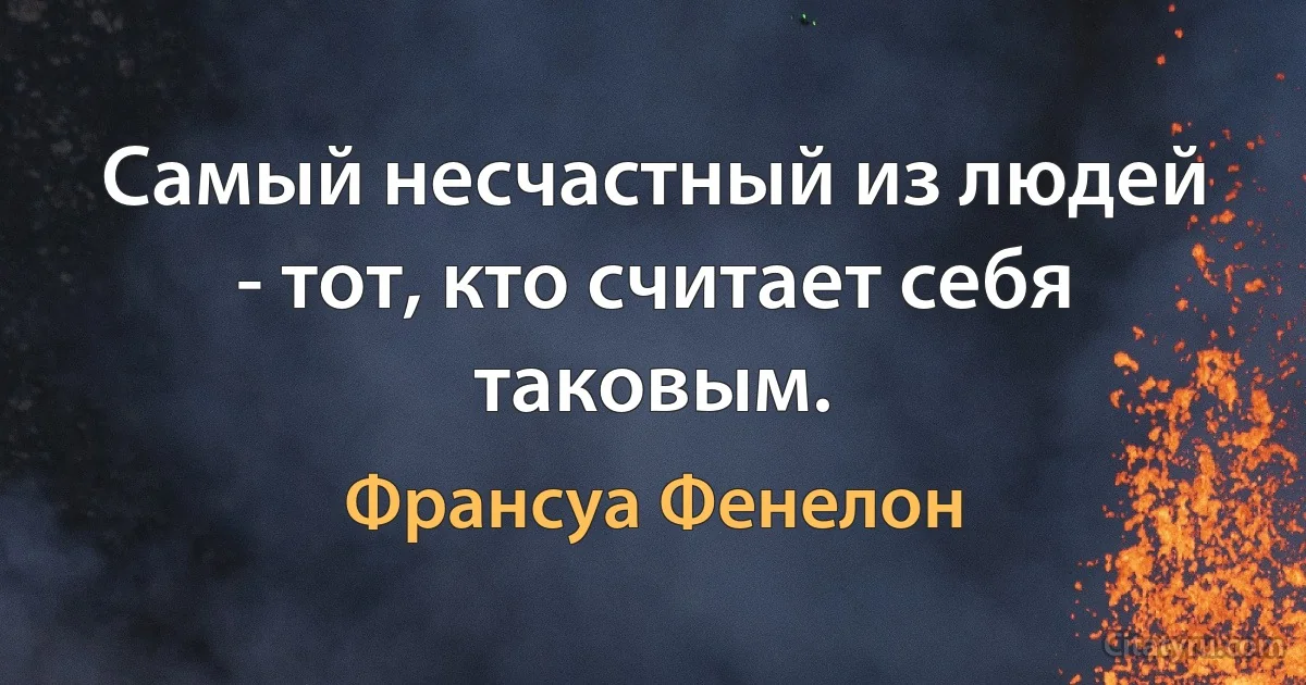 Самый несчастный из людей - тот, кто считает себя таковым. (Франсуа Фенелон)