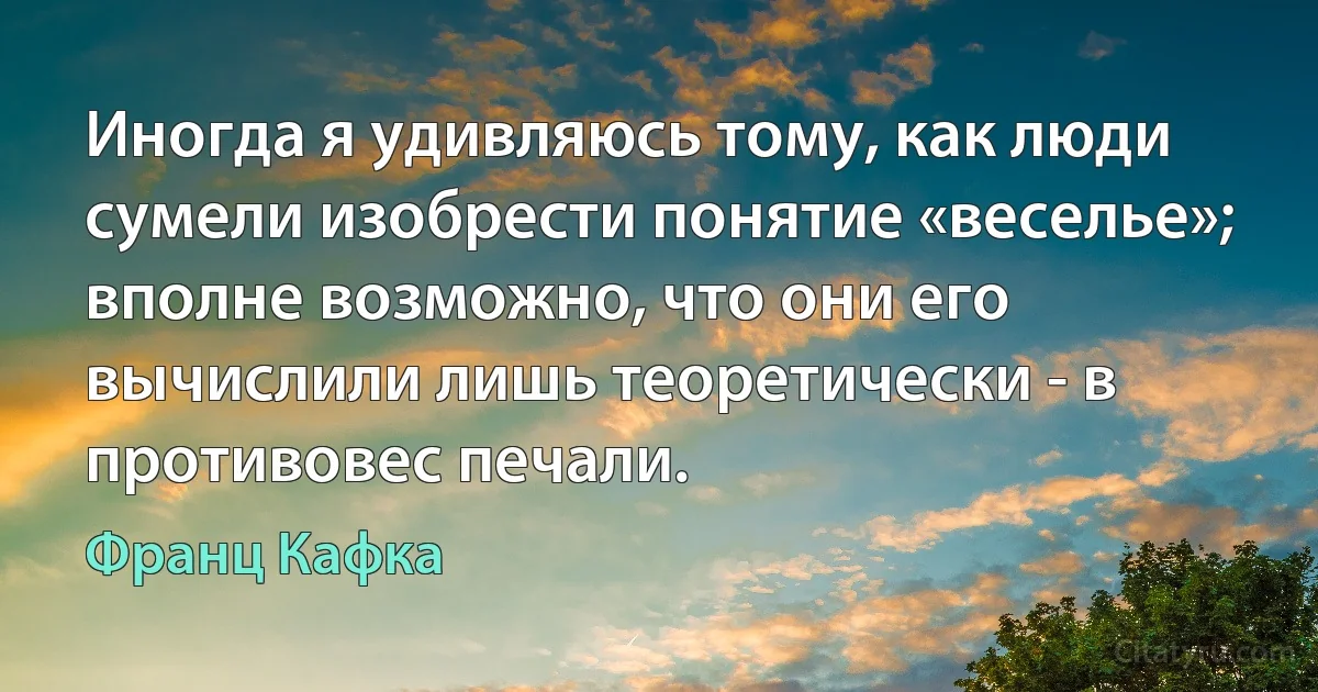 Иногда я удивляюсь тому, как люди сумели изобрести понятие «веселье»; вполне возможно, что они его вычислили лишь теоретически - в противовес печали. (Франц Кафка)