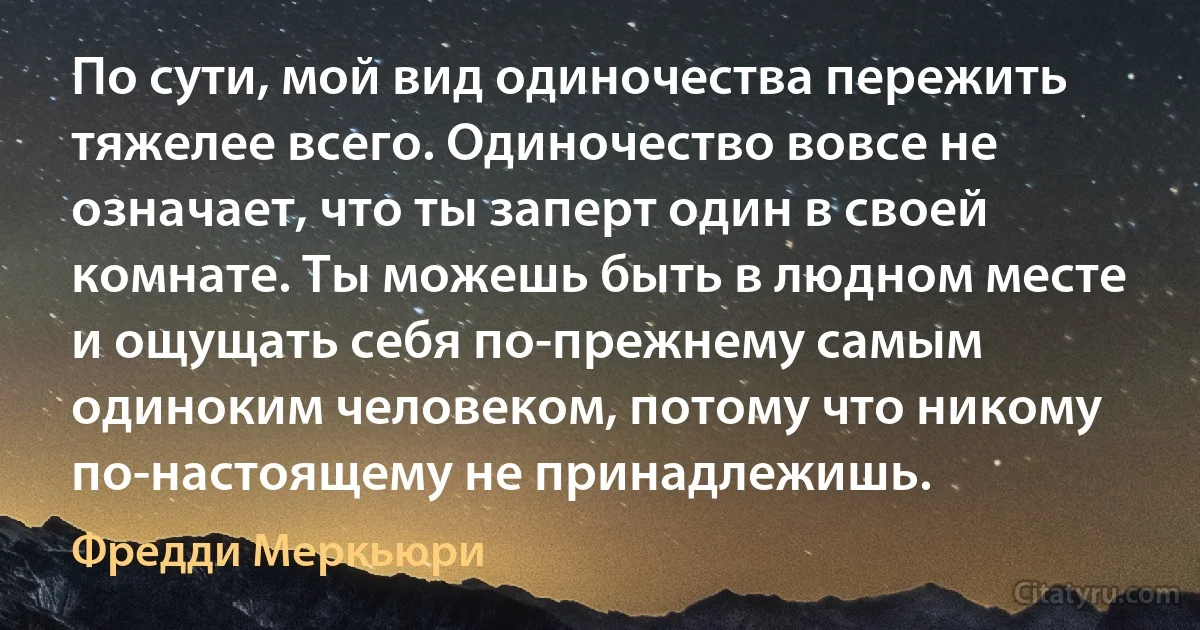 По сути, мой вид одиночества пережить тяжелее всего. Одиночество вовсе не означает, что ты заперт один в своей комнате. Ты можешь быть в людном месте и ощущать себя по-прежнему самым одиноким человеком, потому что никому по-настоящему не принадлежишь. (Фредди Меркьюри)