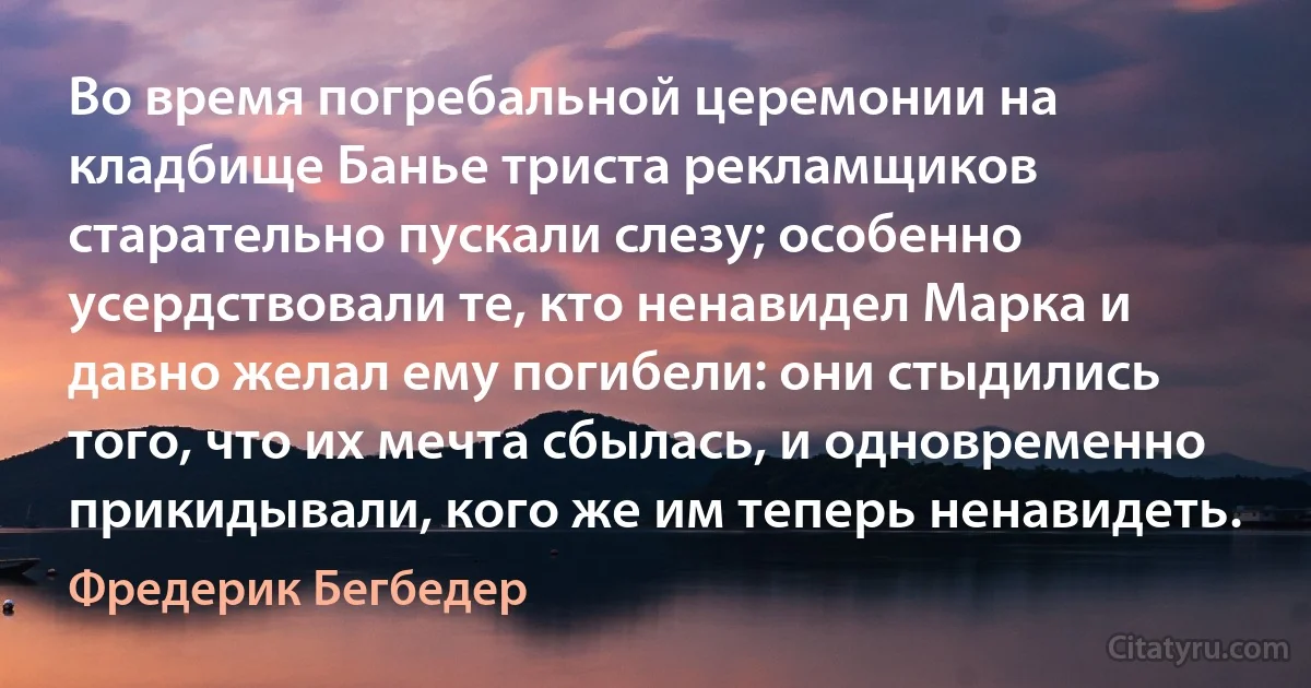 Во время погребальной церемонии на кладбище Банье триста рекламщиков старательно пускали слезу; особенно усердствовали те, кто ненавидел Марка и давно желал ему погибели: они стыдились того, что их мечта сбылась, и одновременно прикидывали, кого же им теперь ненавидеть. (Фредерик Бегбедер)