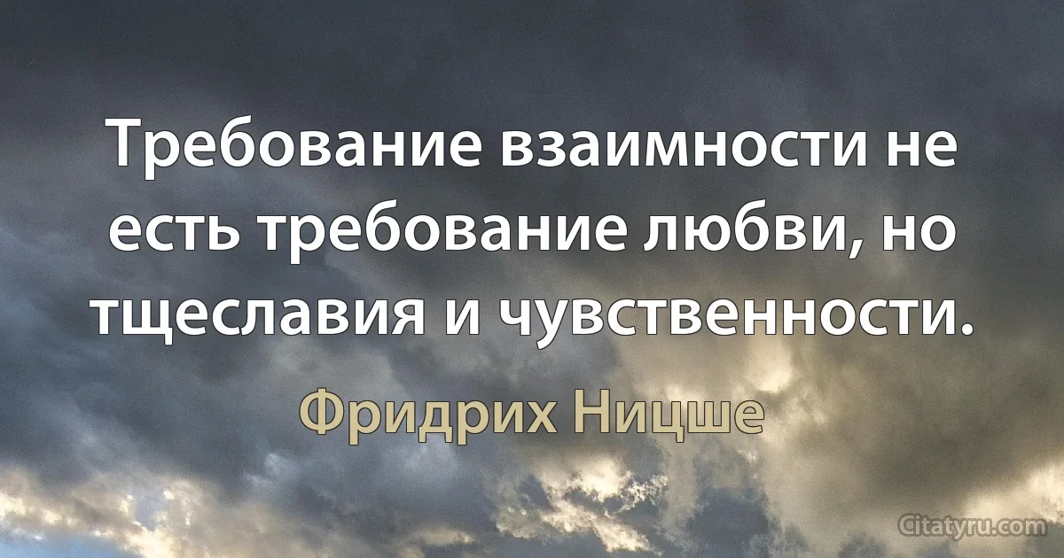 Требование взаимности не есть требование любви, но тщеславия и чувственности. (Фридрих Ницше)