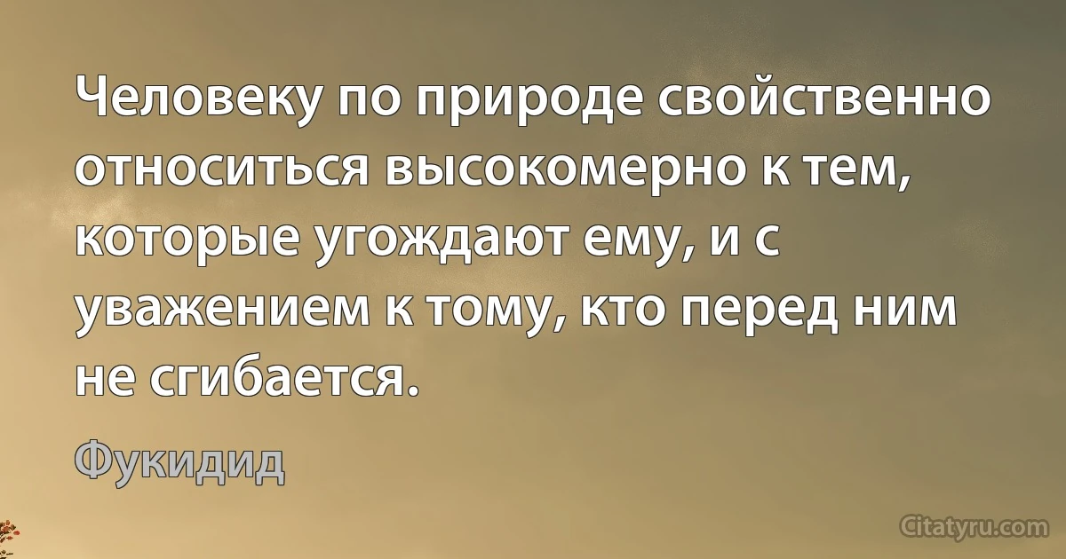 Человеку по природе свойственно относиться высокомерно к тем, которые угождают ему, и с уважением к тому, кто перед ним не сгибается. (Фукидид)