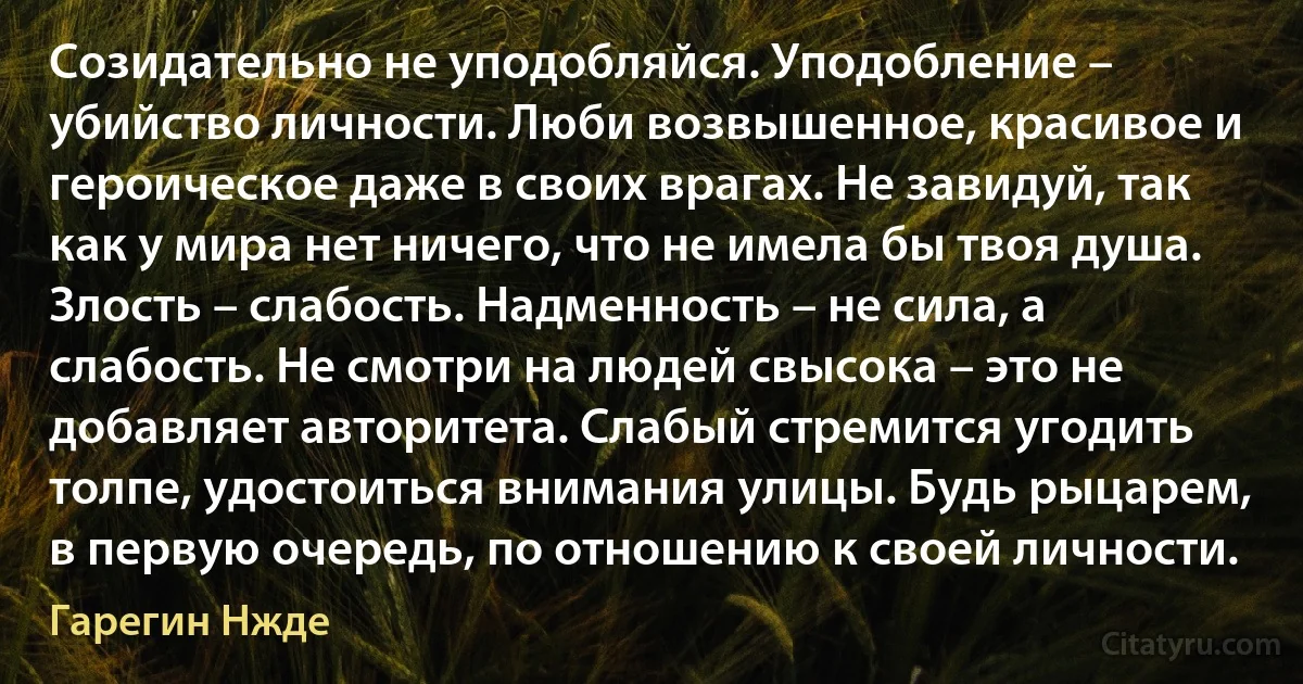 Созидательно не уподобляйся. Уподобление – убийство личности. Люби возвышенное, красивое и героическое даже в своих врагах. Не завидуй, так как у мира нет ничего, что не имела бы твоя душа. Злость – слабость. Надменность – не сила, а слабость. Не смотри на людей свысока – это не добавляет авторитета. Слабый стремится угодить толпе, удостоиться внимания улицы. Будь рыцарем, в первую очередь, по отношению к своей личности. (Гарегин Нжде)