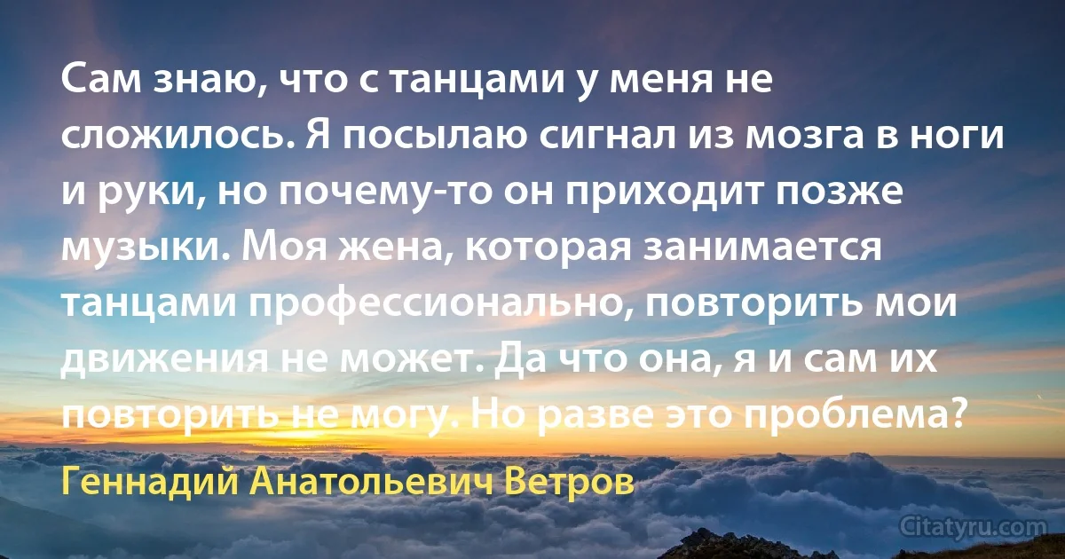 Сам знаю, что с танцами у меня не сложилось. Я посылаю сигнал из мозга в ноги и руки, но почему-то он приходит позже музыки. Моя жена, которая занимается танцами профессионально, повторить мои движения не может. Да что она, я и сам их повторить не могу. Но разве это проблема? (Геннадий Анатольевич Ветров)