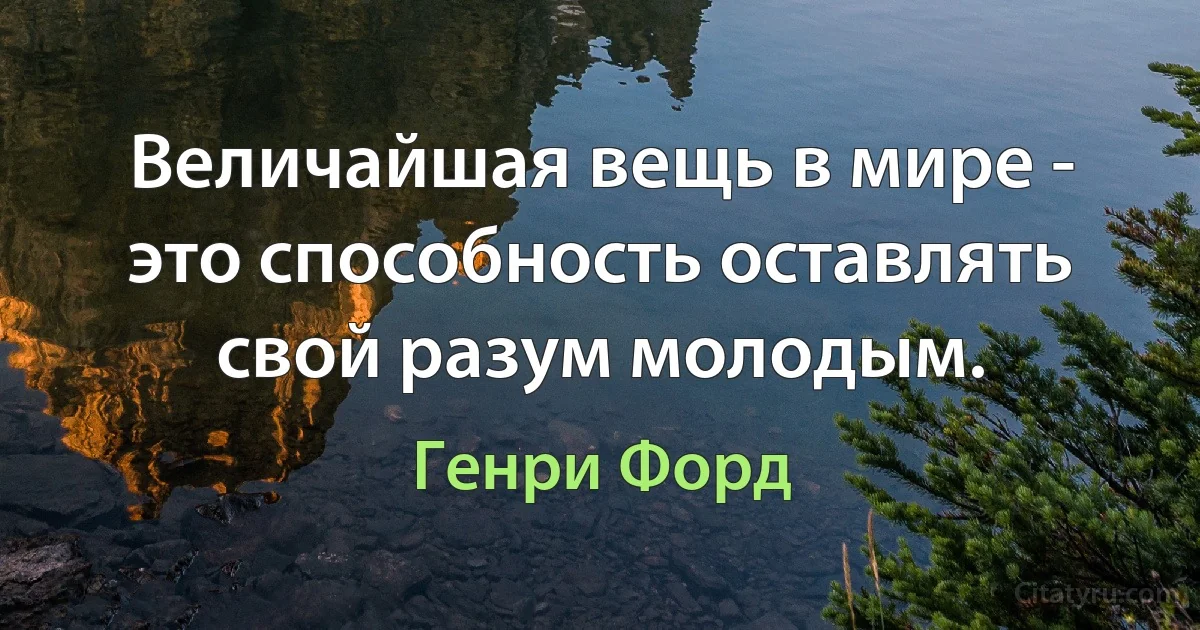 Величайшая вещь в мире - это способность оставлять свой разум молодым. (Генри Форд)