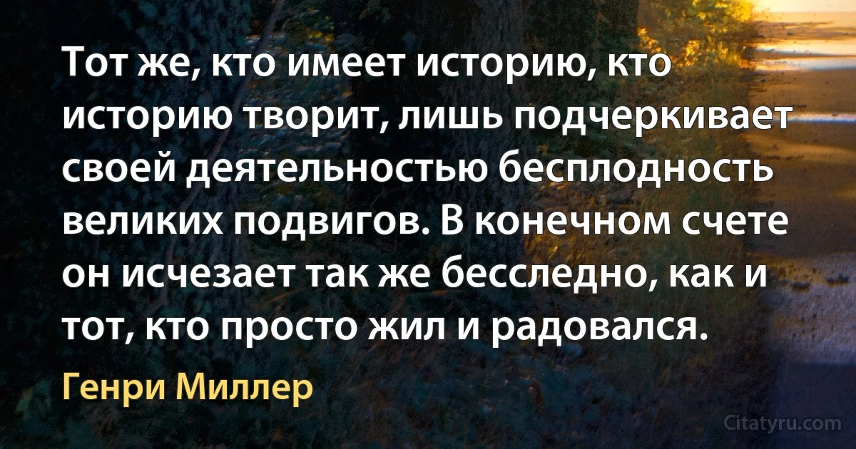 Тот же, кто имеет историю, кто историю творит, лишь подчеркивает своей деятельностью бесплодность великих подвигов. В конечном счете он исчезает так же бесследно, как и тот, кто просто жил и радовался. (Генри Миллер)