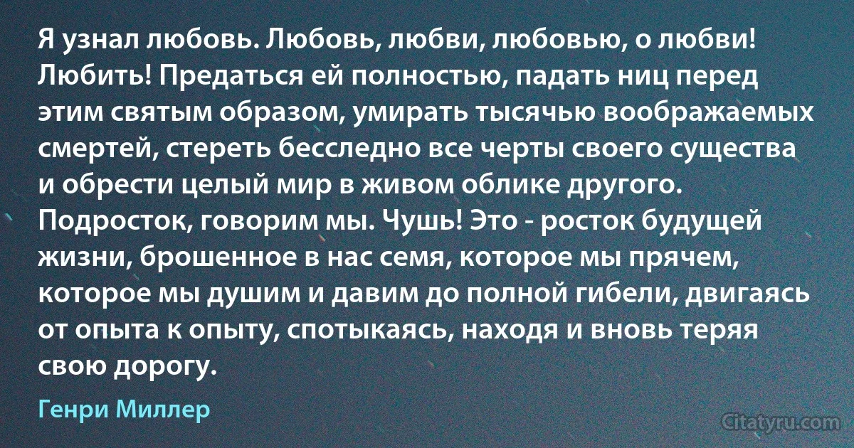 Я узнал любовь. Любовь, любви, любовью, о любви! Любить! Предаться ей полностью, падать ниц перед этим святым образом, умирать тысячью воображаемых смертей, стереть бесследно все черты своего существа и обрести целый мир в живом облике другого. Подросток, говорим мы. Чушь! Это - росток будущей жизни, брошенное в нас семя, которое мы прячем, которое мы душим и давим до полной гибели, двигаясь от опыта к опыту, спотыкаясь, находя и вновь теряя свою дорогу. (Генри Миллер)