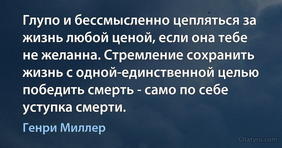 Глупо и бессмысленно цепляться за жизнь любой ценой, если она тебе не желанна. Стремление сохранить жизнь с одной-единственной целью победить смерть - само по себе уступка смерти. (Генри Миллер)