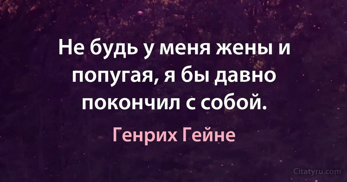 Не будь у меня жены и попугая, я бы давно покончил с собой. (Генрих Гейне)