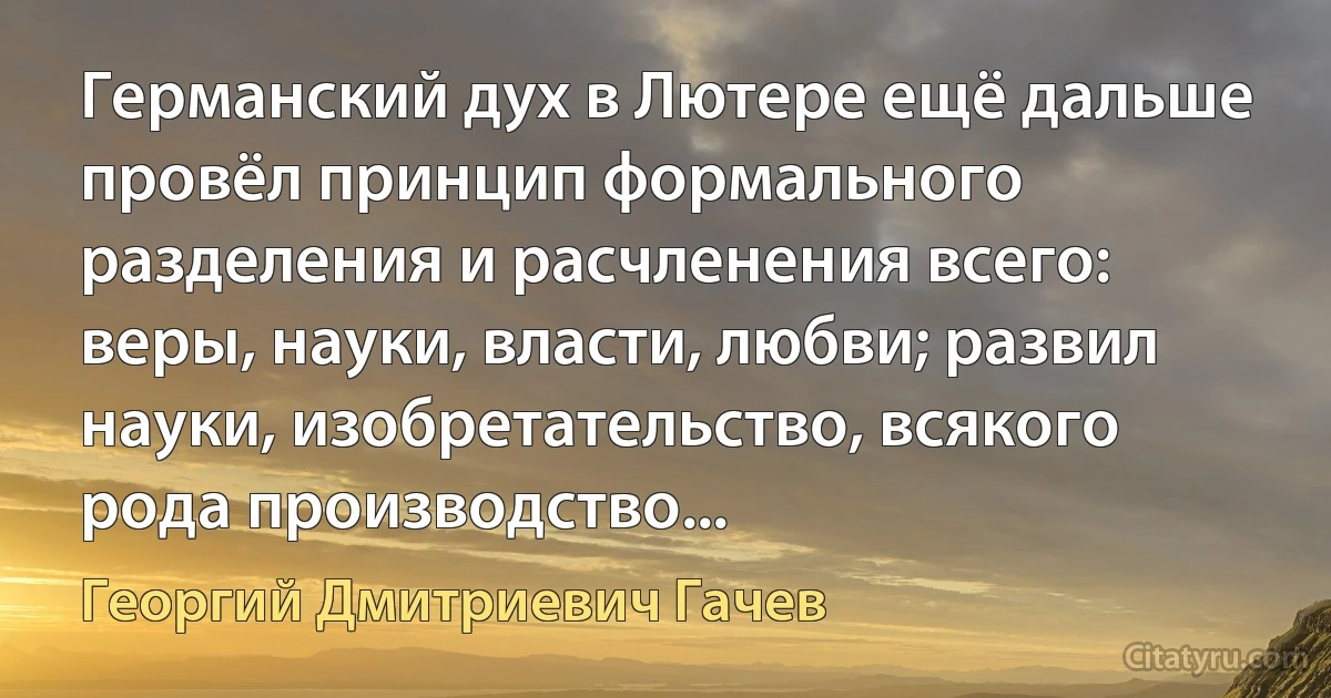 Германский дух в Лютере ещё дальше провёл принцип формального разделения и расчленения всего: веры, науки, власти, любви; развил науки, изобретательство, всякого рода производство... (Георгий Дмитриевич Гачев)