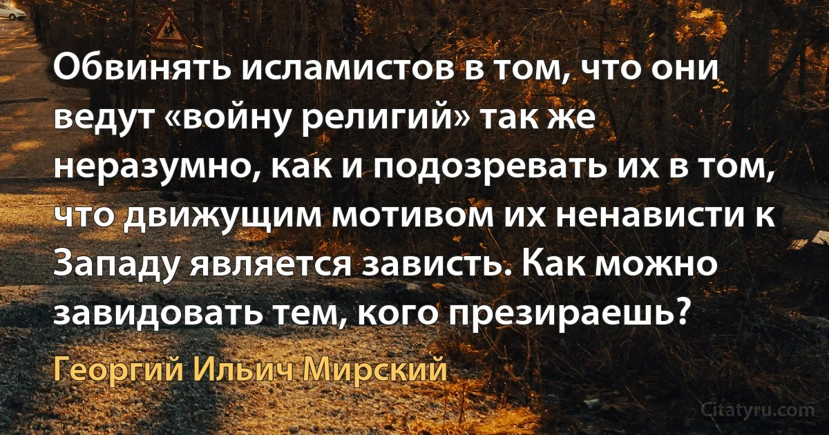 Обвинять исламистов в том, что они ведут «войну религий» так же неразумно, как и подозревать их в том, что движущим мотивом их ненависти к Западу является зависть. Как можно завидовать тем, кого презираешь? (Георгий Ильич Мирский)