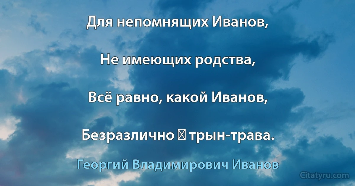 Для непомнящих Иванов,

Не имеющих родства,

Всё равно, какой Иванов,

Безразлично ― трын-трава. (Георгий Владимирович Иванов)