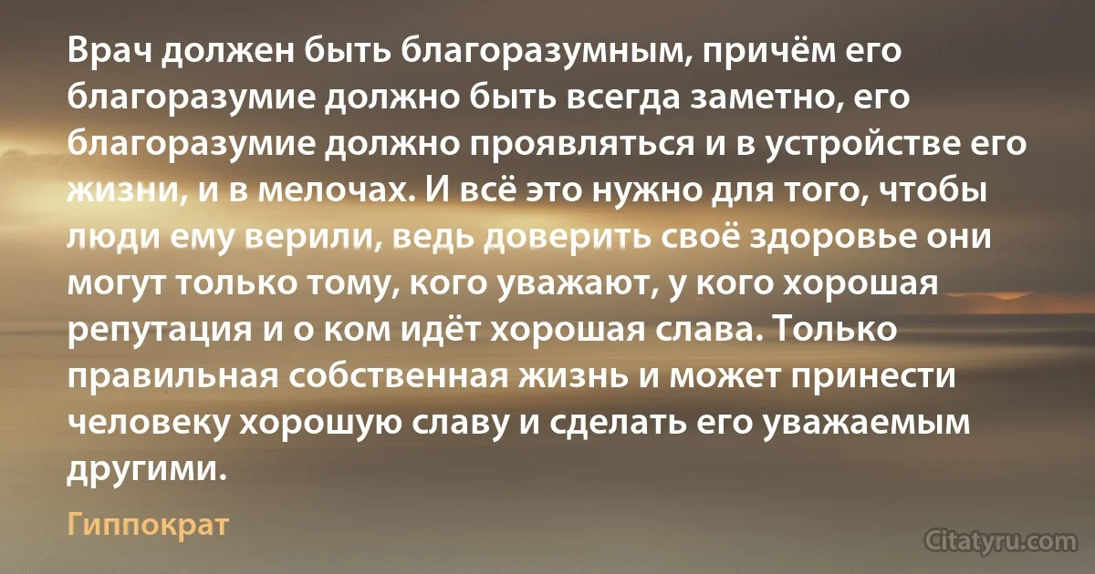 Врач должен быть благоразумным, причём его благоразумие должно быть всегда заметно, его благоразумие должно проявляться и в устройстве его жизни, и в мелочах. И всё это нужно для того, чтобы люди ему верили, ведь доверить своё здоровье они могут только тому, кого уважают, у кого хорошая репутация и о ком идёт хорошая слава. Только правильная собственная жизнь и может принести человеку хорошую славу и сделать его уважаемым другими. (Гиппократ)