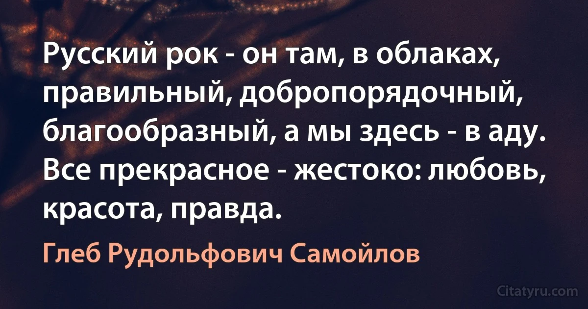 Русский рок - он там, в облаках, правильный, добропорядочный, благообразный, а мы здесь - в аду.
Все прекрасное - жестоко: любовь, красота, правда. (Глеб Рудольфович Самойлов)