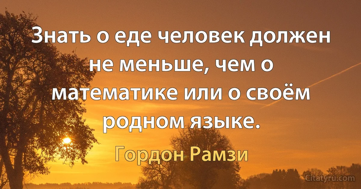 Знать о еде человек должен не меньше, чем о математике или о своём родном языке. (Гордон Рамзи)