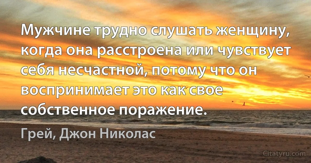 Мужчине трудно слушать женщину, когда она расстроена или чувствует себя несчастной, потому что он воспринимает это как свое собственное поражение. (Грей, Джон Николас)