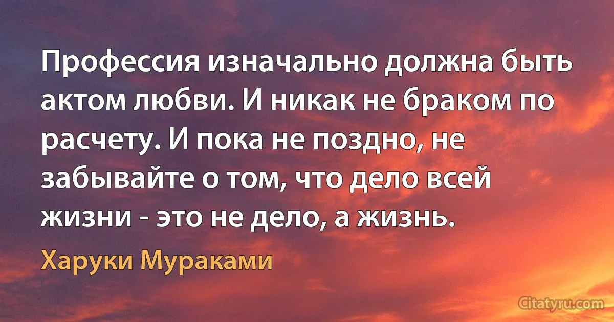 Профессия изначально должна быть актом любви. И никак не браком по расчету. И пока не поздно, не забывайте о том, что дело всей жизни - это не дело, а жизнь. (Харуки Мураками)