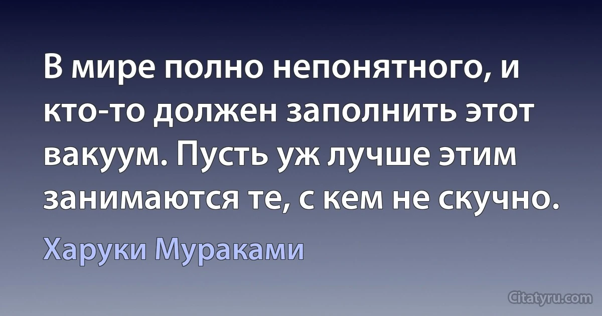 В мире полно непонятного, и кто-то должен заполнить этот вакуум. Пусть уж лучше этим занимаются те, с кем не скучно. (Харуки Мураками)