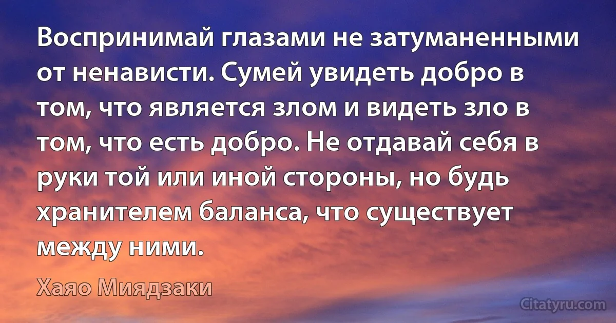 Воспринимай глазами не затуманенными от ненависти. Сумей увидеть добро в том, что является злом и видеть зло в том, что есть добро. Не отдавай себя в руки той или иной стороны, но будь хранителем баланса, что существует между ними. (Хаяо Миядзаки)