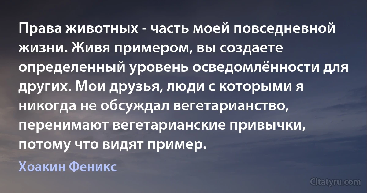 Права животных - часть моей повседневной жизни. Живя примером, вы создаете определенный уровень осведомлённости для других. Мои друзья, люди с которыми я никогда не обсуждал вегетарианство, перенимают вегетарианские привычки, потому что видят пример. (Хоакин Феникс)