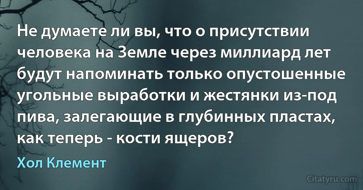 Не думаете ли вы, что о присутствии человека на Земле через миллиард лет будут напоминать только опустошенные угольные выработки и жестянки из-под пива, залегающие в глубинных пластах, как теперь - кости ящеров? (Хол Клемент)