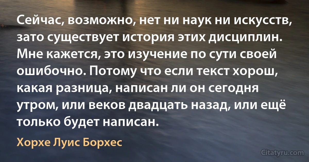 Сейчас, возможно, нет ни наук ни искусств, зато существует история этих дисциплин. Мне кажется, это изучение по сути своей ошибочно. Потому что если текст хорош, какая разница, написан ли он сегодня утром, или веков двадцать назад, или ещё только будет написан. (Хорхе Луис Борхес)