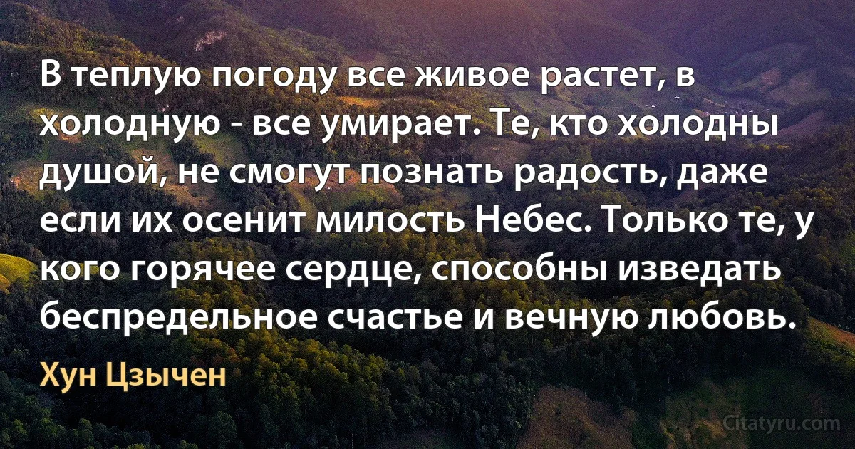 В теплую погоду все живое растет, в холодную - все умирает. Те, кто холодны душой, не смогут познать радость, даже если их осенит милость Небес. Только те, у кого горячее сердце, способны изведать беспредельное счастье и вечную любовь. (Хун Цзычен)