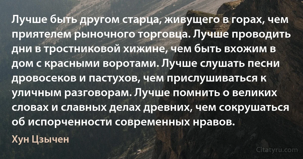 Лучше быть другом старца, живущего в горах, чем приятелем рыночного торговца. Лучше проводить дни в тростниковой хижине, чем быть вхожим в дом с красными воротами. Лучше слушать песни дровосеков и пастухов, чем прислушиваться к уличным разговорам. Лучше помнить о великих словах и славных делах древних, чем сокрушаться об испорченности современных нравов. (Хун Цзычен)