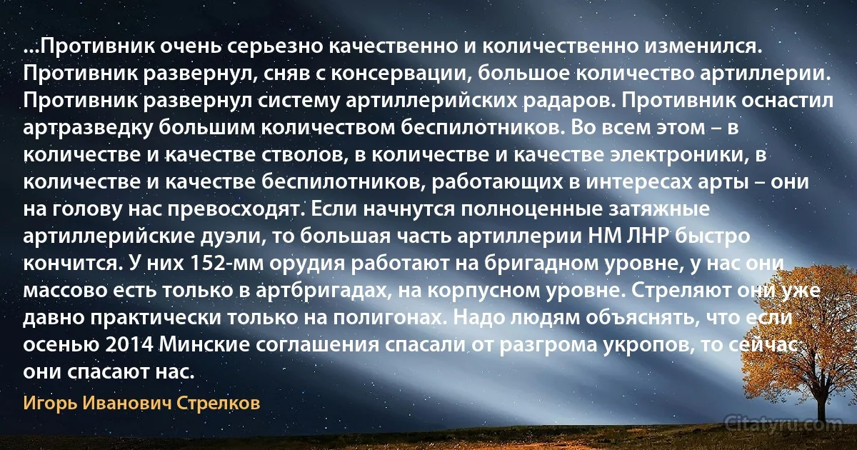 ...Противник очень серьезно качественно и количественно изменился. Противник развернул, сняв с консервации, большое количество артиллерии. Противник развернул систему артиллерийских радаров. Противник оснастил артразведку большим количеством беспилотников. Во всем этом – в количестве и качестве стволов, в количестве и качестве электроники, в количестве и качестве беспилотников, работающих в интересах арты – они на голову нас превосходят. Если начнутся полноценные затяжные артиллерийские дуэли, то большая часть артиллерии НМ ЛНР быстро кончится. У них 152-мм орудия работают на бригадном уровне, у нас они массово есть только в артбригадах, на корпусном уровне. Стреляют они уже давно практически только на полигонах. Надо людям объяснять, что если осенью 2014 Минские соглашения спасали от разгрома укропов, то сейчас они спасают нас. (Игорь Иванович Стрелков)