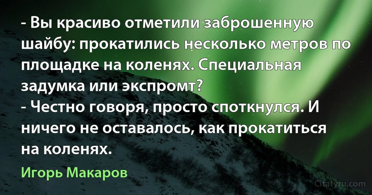 - Вы красиво отметили заброшенную шайбу: прокатились несколько метров по площадке на коленях. Специальная задумка или экспромт?
- Честно говоря, просто споткнулся. И ничего не оставалось, как прокатиться на коленях. (Игорь Макаров)