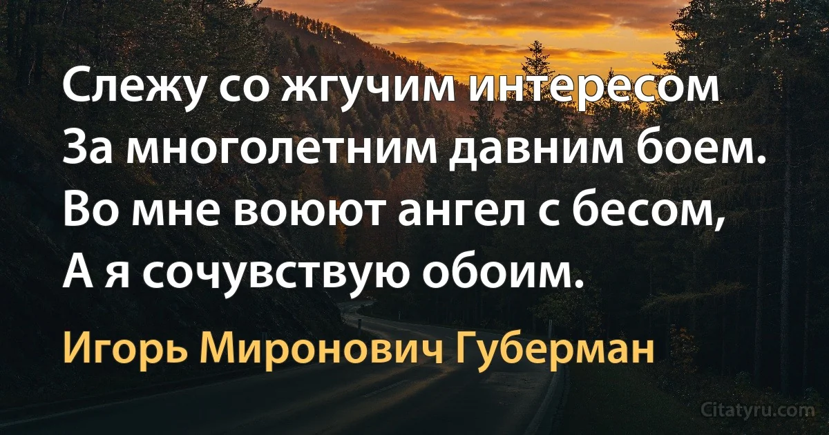 Слежу со жгучим интересом
За многолетним давним боем.
Во мне воюют ангел с бесом, 
А я сочувствую обоим. (Игорь Миронович Губерман)