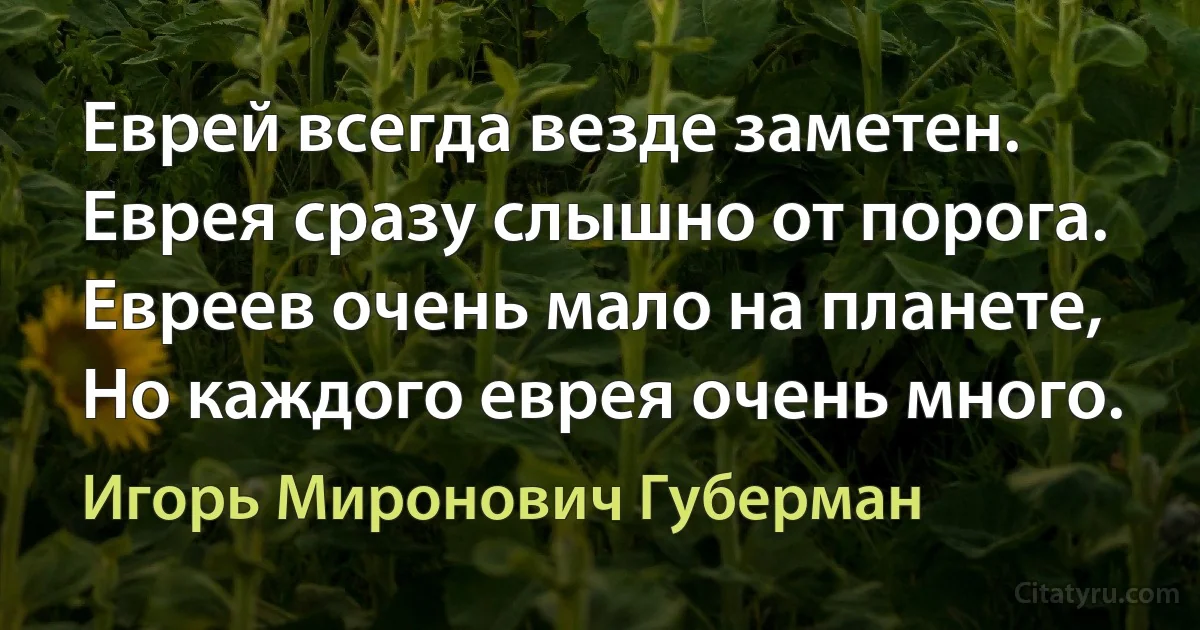 Еврей всегда везде заметен.
Еврея сразу слышно от порога.
Евреев очень мало на планете,
Но каждого еврея очень много. (Игорь Миронович Губерман)