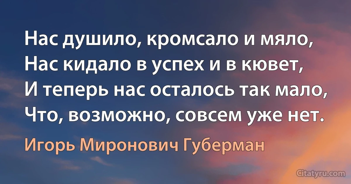 Нас душило, кромсало и мяло,
Нас кидало в успех и в кювет,
И теперь нас осталось так мало,
Что, возможно, совсем уже нет. (Игорь Миронович Губерман)