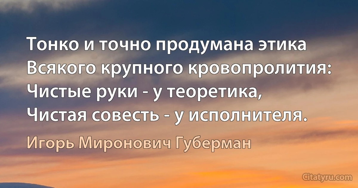 Тонко и точно продумана этика
Всякого крупного кровопролития:
Чистые руки - у теоретика,
Чистая совесть - у исполнителя. (Игорь Миронович Губерман)