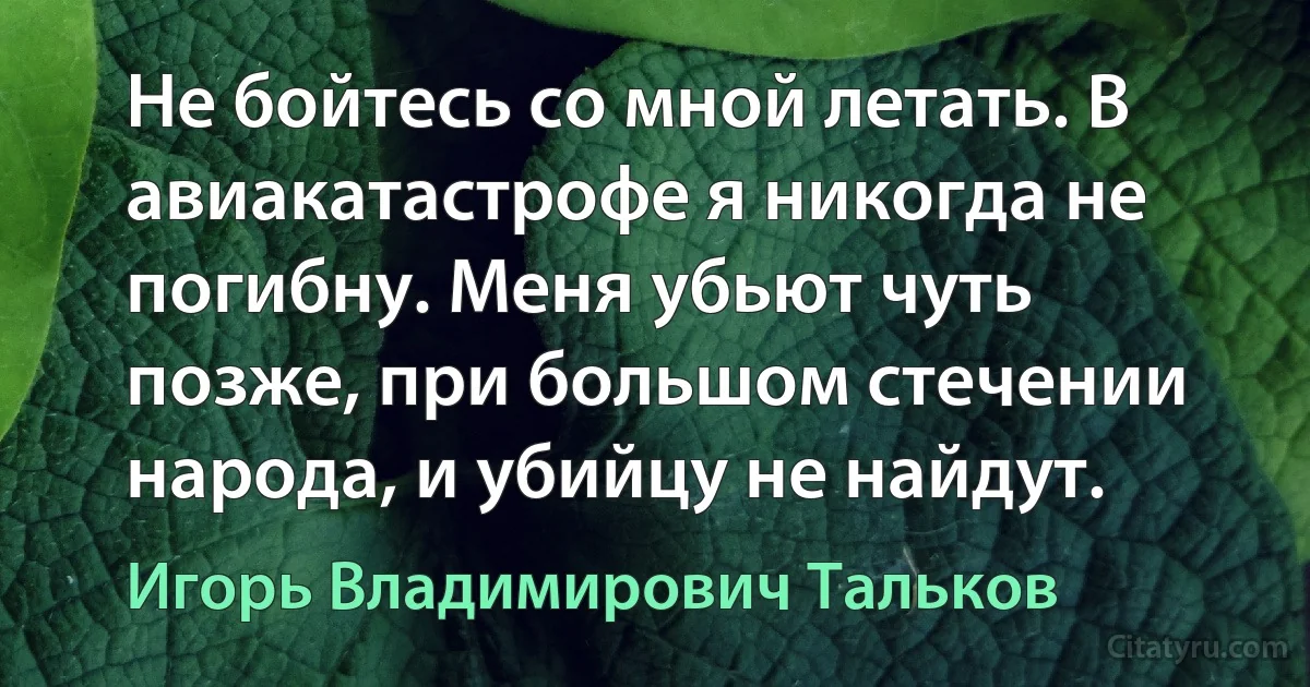 Не бойтесь со мной летать. В авиакатастрофе я никогда не погибну. Меня убьют чуть позже, при большом стечении народа, и убийцу не найдут. (Игорь Владимирович Тальков)