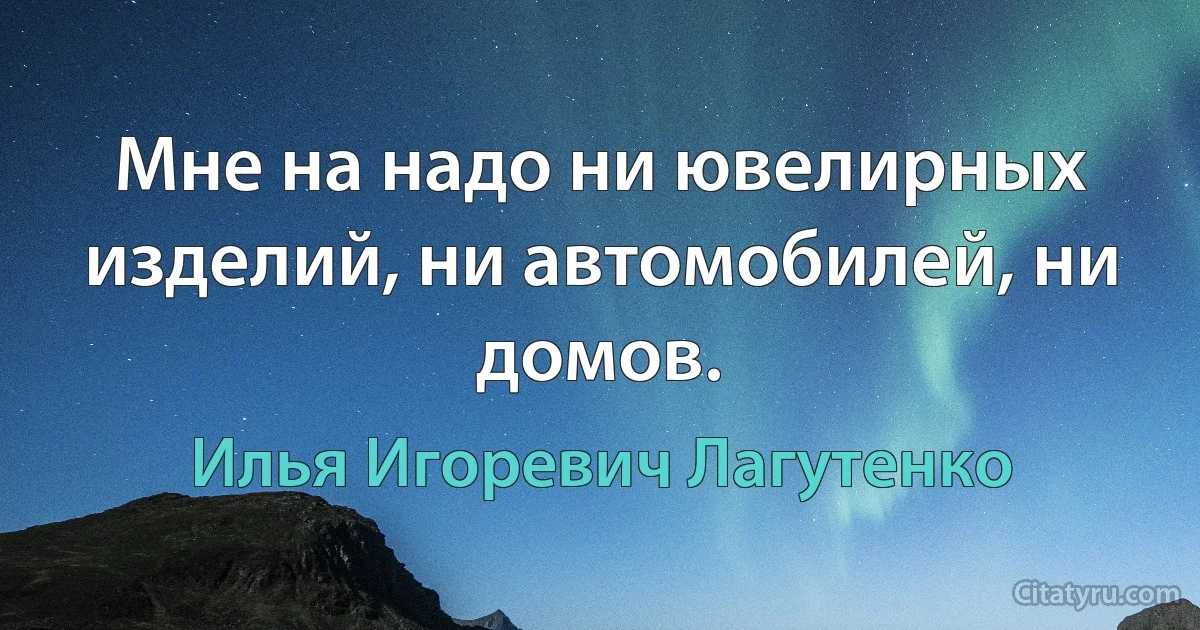 Мне на надо ни ювелирных изделий, ни автомобилей, ни домов. (Илья Игоревич Лагутенко)