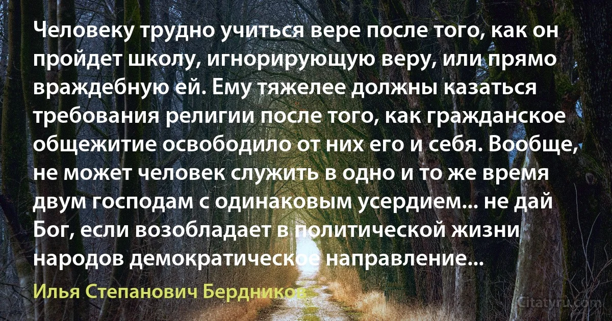 Человеку трудно учиться вере после того, как он пройдет школу, игнорирующую веру, или прямо враждебную ей. Ему тяжелее должны казаться требования религии после того, как гражданское общежитие освободило от них его и себя. Вообще, не может человек служить в одно и то же время двум господам с одинаковым усердием... не дай Бог, если возобладает в политической жизни народов демократическое направление... (Илья Степанович Бердников)