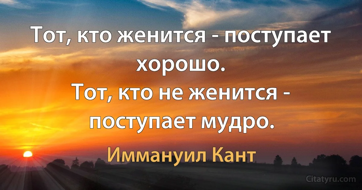 Тот, кто женится - поступает хорошо.
Тот, кто не женится - поступает мудро. (Иммануил Кант)