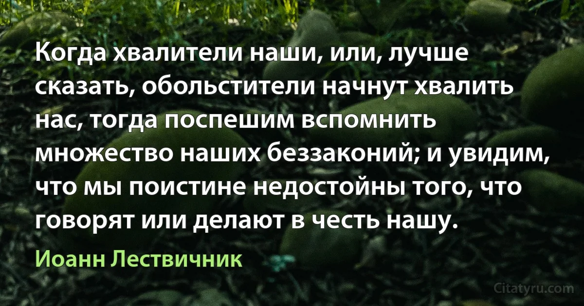 Когда хвалители наши, или, лучше сказать, обольстители начнут хвалить нас, тогда поспешим вспомнить множество наших беззаконий; и увидим, что мы поистине недостойны того, что говорят или делают в честь нашу. (Иоанн Лествичник)