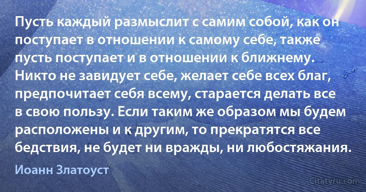 Пусть каждый размыслит с самим собой, как он поступает в отношении к самому себе, также пусть поступает и в отношении к ближнему. Никто не завидует себе, желает себе всех благ, предпочитает себя всему, старается делать все в свою пользу. Если таким же образом мы будем расположены и к другим, то прекратятся все бедствия, не будет ни вражды, ни любостяжания. (Иоанн Златоуст)