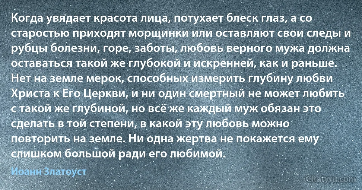 Когда увядает красота лица, потухает блеск глаз, а со старостью приходят морщинки или оставляют свои следы и рубцы болезни, горе, заботы, любовь верного мужа должна оставаться такой же глубокой и искренней, как и раньше. Нет на земле мерок, способных измерить глубину любви Христа к Его Церкви, и ни один смертный не может любить с такой же глубиной, но всё же каждый муж обязан это сделать в той степени, в какой эту любовь можно повторить на земле. Ни одна жертва не покажется ему слишком большой ради его любимой. (Иоанн Златоуст)