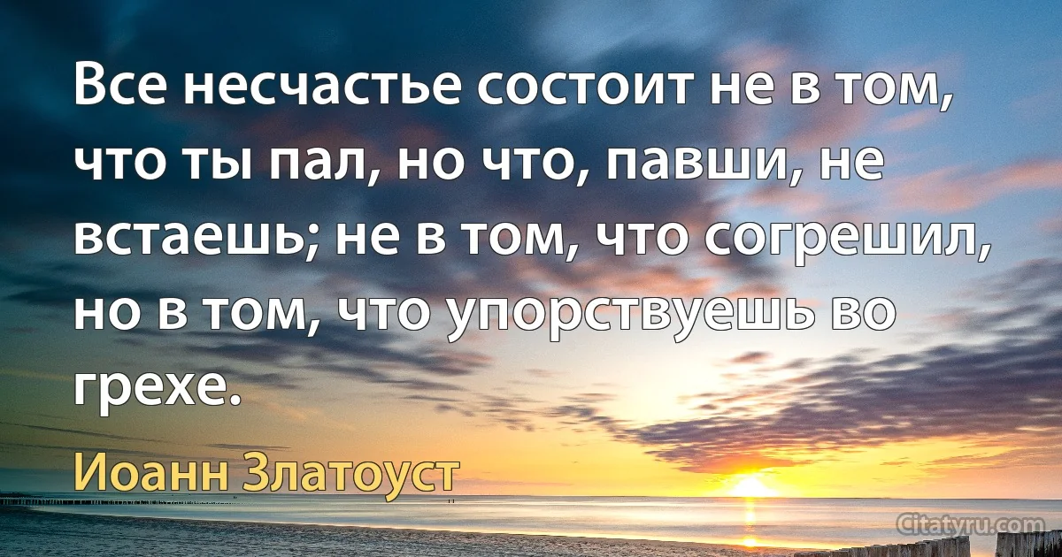 Все несчастье состоит не в том, что ты пал, но что, павши, не встаешь; не в том, что согрешил, но в том, что упорствуешь во грехе. (Иоанн Златоуст)