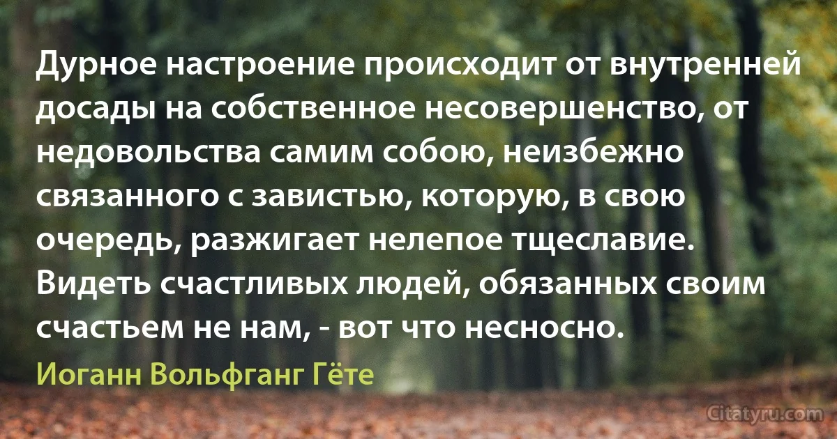 Дурное настроение происходит от внутренней досады на собственное несовершенство, от недовольства самим собою, неизбежно связанного с завистью, которую, в свою очередь, разжигает нелепое тщеславие. Видеть счастливых людей, обязанных своим счастьем не нам, - вот что несносно. (Иоганн Вольфганг Гёте)