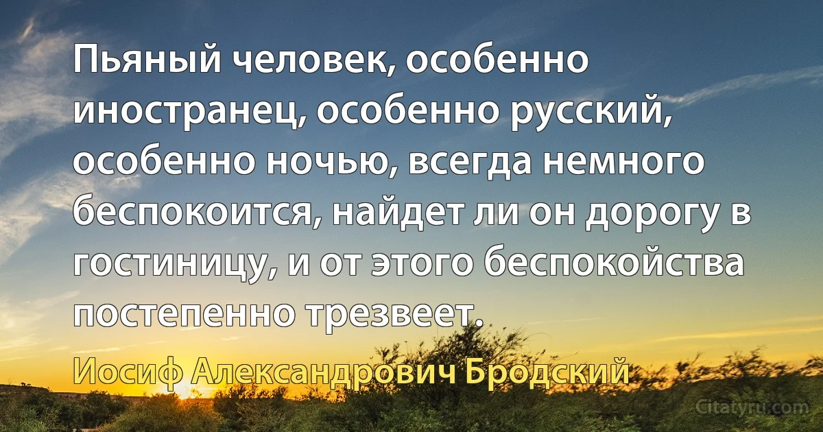 Пьяный человек, особенно иностранец, особенно русский, особенно ночью, всегда немного беспокоится, найдет ли он дорогу в гостиницу, и от этого беспокойства постепенно трезвеет. (Иосиф Александрович Бродский)