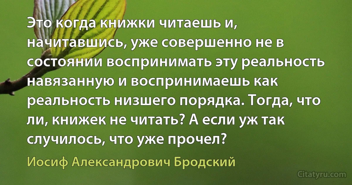 Это когда книжки читаешь и, начитавшись, уже совершенно не в состоянии воспринимать эту реальность навязанную и воспринимаешь как реальность низшего порядка. Тогда, что ли, книжек не читать? А если уж так случилось, что уже прочел? (Иосиф Александрович Бродский)