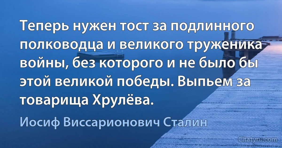 Теперь нужен тост за подлинного полководца и великого труженика войны, без которого и не было бы этой великой победы. Выпьем за товарища Хрулёва. (Иосиф Виссарионович Сталин)