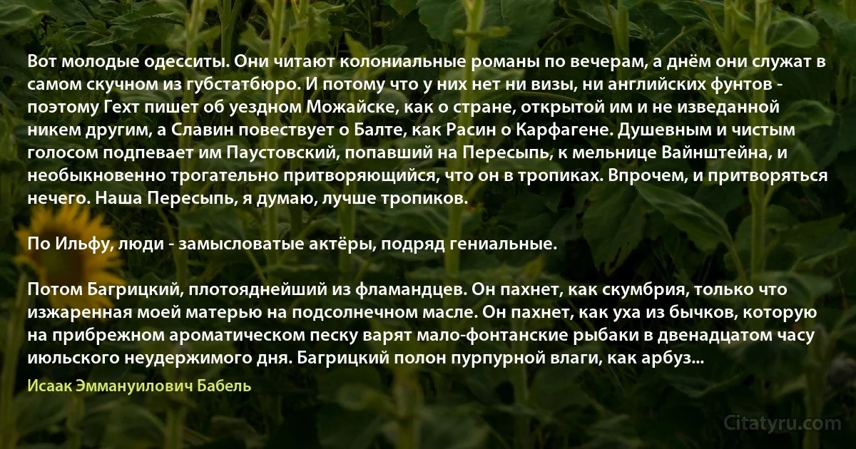 Вот молодые одесситы. Они читают колониальные романы по вечерам, а днём они служат в самом скучном из губстатбюро. И потому что у них нет ни визы, ни английских фунтов - поэтому Гехт пишет об уездном Можайске, как о стране, открытой им и не изведанной никем другим, а Славин повествует о Балте, как Расин о Карфагене. Душевным и чистым голосом подпевает им Паустовский, попавший на Пересыпь, к мельнице Вайнштейна, и необыкновенно трогательно притворяющийся, что он в тропиках. Впрочем, и притворяться нечего. Наша Пересыпь, я думаю, лучше тропиков.

По Ильфу, люди - замысловатые актёры, подряд гениальные.

Потом Багрицкий, плотояднейший из фламандцев. Он пахнет, как скумбрия, только что изжаренная моей матерью на подсолнечном масле. Он пахнет, как уха из бычков, которую на прибрежном ароматическом песку варят мало-фонтанские рыбаки в двенадцатом часу июльского неудержимого дня. Багрицкий полон пурпурной влаги, как арбуз... (Исаак Эммануилович Бабель)