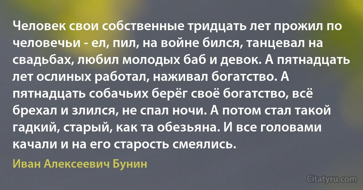 Человек свои собственные тридцать лет прожил по человечьи - ел, пил, на войне бился, танцевал на свадьбах, любил молодых баб и девок. А пятнадцать лет ослиных работал, наживал богатство. А пятнадцать собачьих берёг своё богатство, всё брехал и злился, не спал ночи. А потом стал такой гадкий, старый, как та обезьяна. И все головами качали и на его старость смеялись. (Иван Алексеевич Бунин)