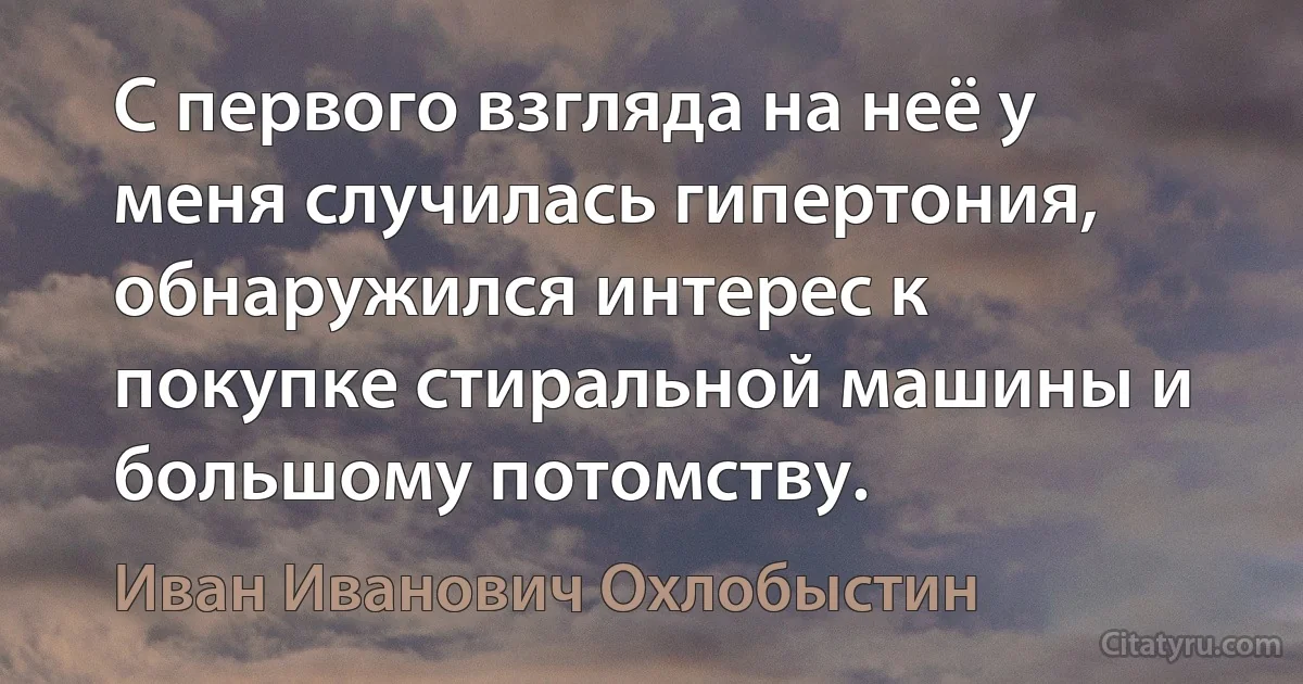 С первого взгляда на неё у меня случилась гипертония, обнаружился интерес к покупке стиральной машины и большому потомству. (Иван Иванович Охлобыстин)